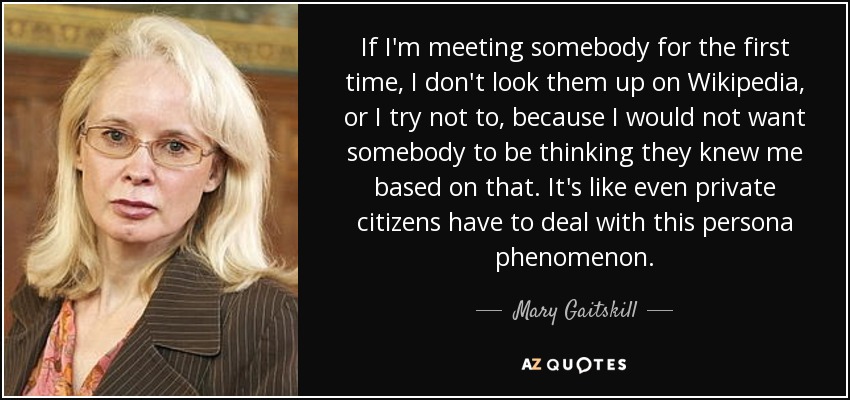 If I'm meeting somebody for the first time, I don't look them up on Wikipedia, or I try not to, because I would not want somebody to be thinking they knew me based on that. It's like even private citizens have to deal with this persona phenomenon. - Mary Gaitskill