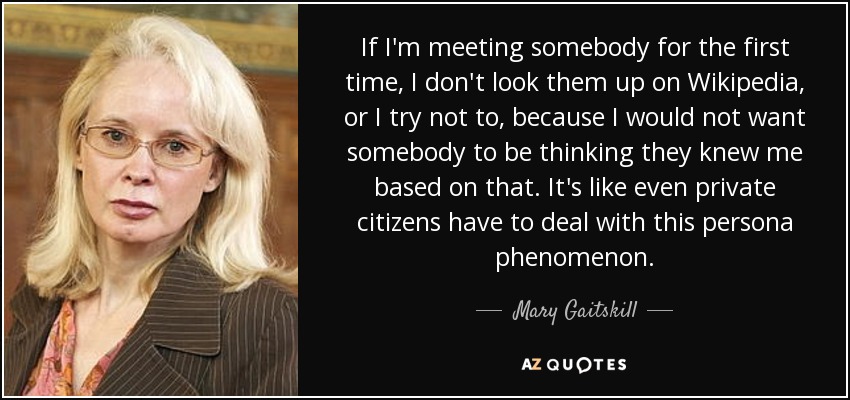 If I'm meeting somebody for the first time, I don't look them up on Wikipedia, or I try not to, because I would not want somebody to be thinking they knew me based on that. It's like even private citizens have to deal with this persona phenomenon. - Mary Gaitskill