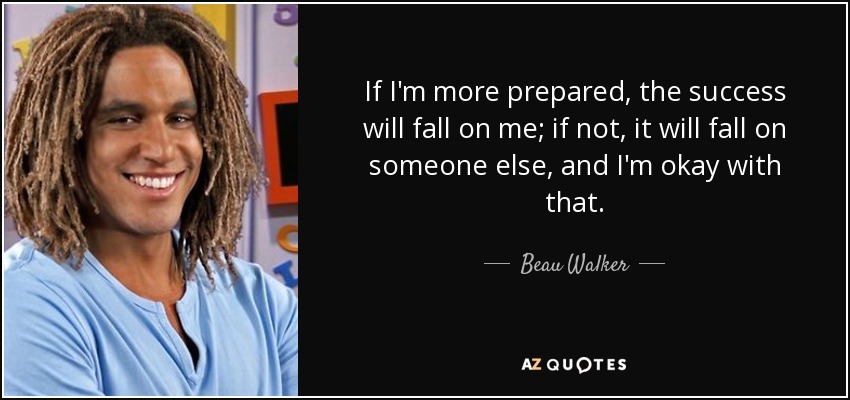 If I'm more prepared, the success will fall on me; if not, it will fall on someone else, and I'm okay with that. - Beau Walker