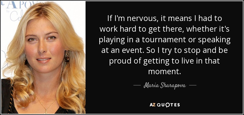 If I'm nervous, it means I had to work hard to get there, whether it's playing in a tournament or speaking at an event. So I try to stop and be proud of getting to live in that moment. - Maria Sharapova