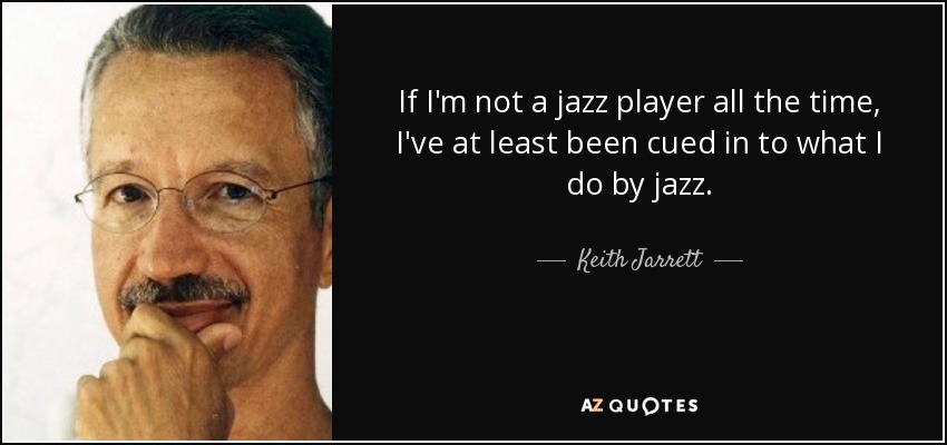 If I'm not a jazz player all the time, I've at least been cued in to what I do by jazz. - Keith Jarrett