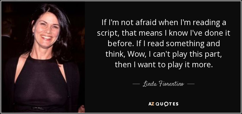 If I'm not afraid when I'm reading a script, that means I know I've done it before. If I read something and think, Wow, I can't play this part, then I want to play it more. - Linda Fiorentino