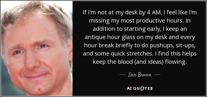 If I'm not at my desk by 4 AM, I feel like I'm missing my most productive hours. In addition to starting early, I keep an antique hour glass on my desk and every hour break briefly to do pushups, sit-ups, and some quick stretches. I find this helps keep the blood (and ideas) flowing. - Dan Brown