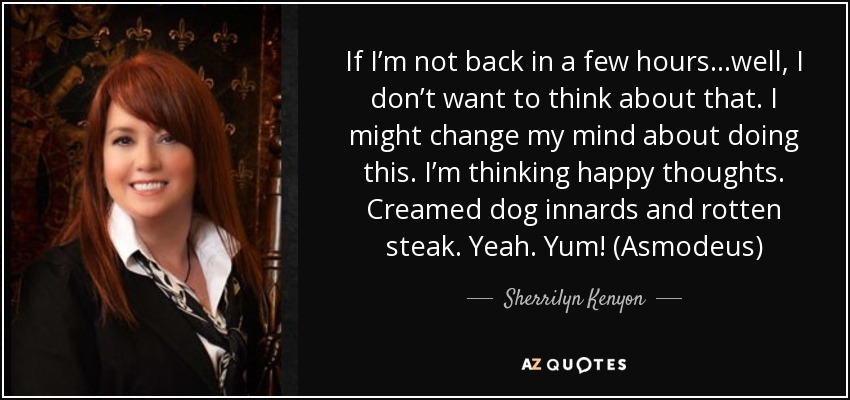 If I’m not back in a few hours…well, I don’t want to think about that. I might change my mind about doing this. I’m thinking happy thoughts. Creamed dog innards and rotten steak. Yeah. Yum! (Asmodeus) - Sherrilyn Kenyon