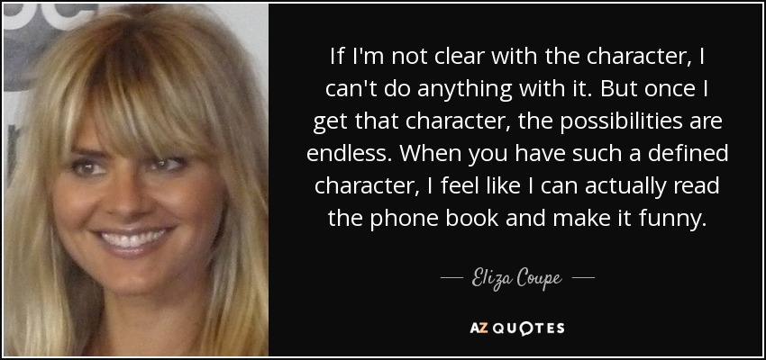 If I'm not clear with the character, I can't do anything with it. But once I get that character, the possibilities are endless. When you have such a defined character, I feel like I can actually read the phone book and make it funny. - Eliza Coupe