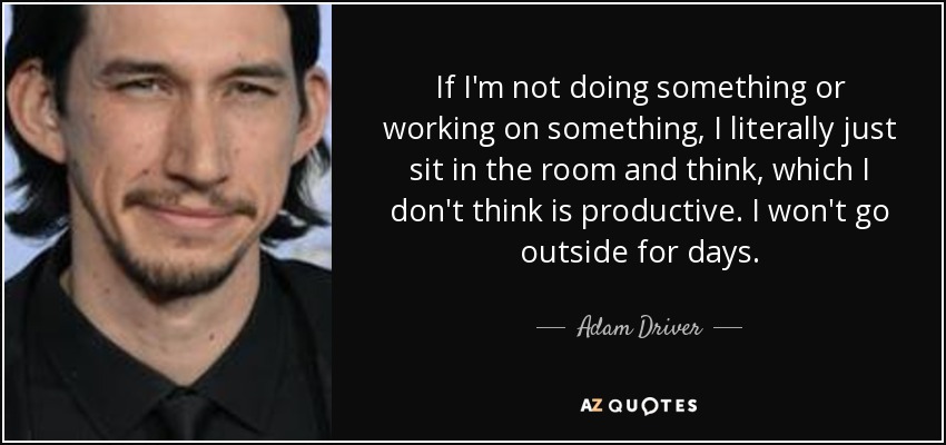 If I'm not doing something or working on something, I literally just sit in the room and think, which I don't think is productive. I won't go outside for days. - Adam Driver