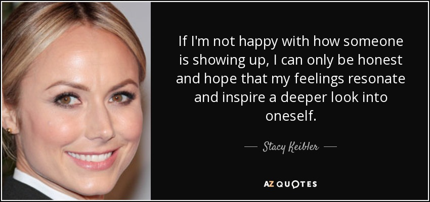 If I'm not happy with how someone is showing up, I can only be honest and hope that my feelings resonate and inspire a deeper look into oneself. - Stacy Keibler