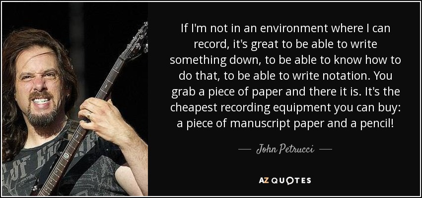 If I'm not in an environment where I can record, it's great to be able to write something down, to be able to know how to do that, to be able to write notation. You grab a piece of paper and there it is. It's the cheapest recording equipment you can buy: a piece of manuscript paper and a pencil! - John Petrucci