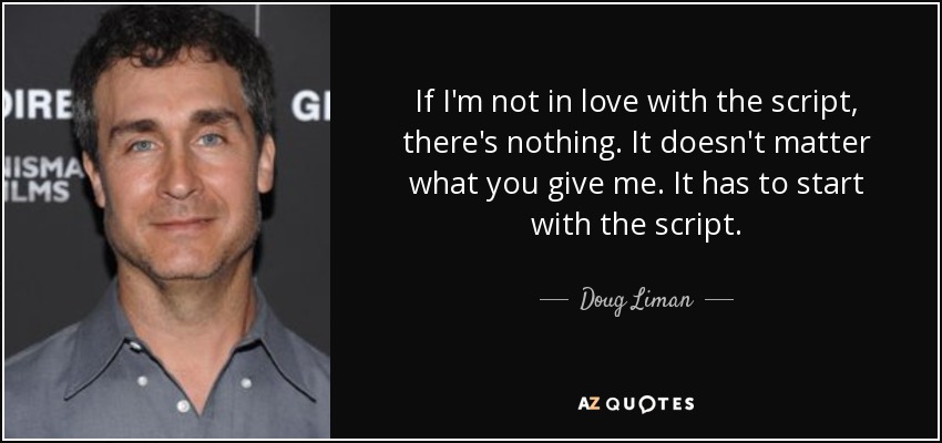 If I'm not in love with the script, there's nothing. It doesn't matter what you give me. It has to start with the script. - Doug Liman