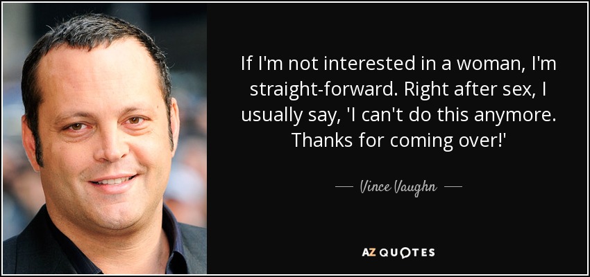 If I'm not interested in a woman, I'm straight-forward. Right after sex, I usually say, 'I can't do this anymore. Thanks for coming over!' - Vince Vaughn