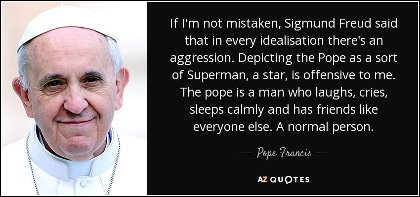 If I'm not mistaken, Sigmund Freud said that in every idealisation there's an aggression. Depicting the Pope as a sort of Superman, a star, is offensive to me. The pope is a man who laughs, cries, sleeps calmly and has friends like everyone else. A normal person. - Pope Francis
