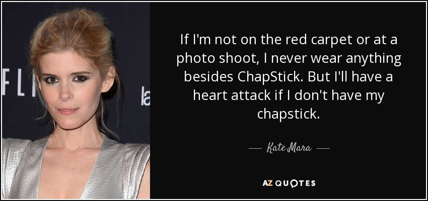 If I'm not on the red carpet or at a photo shoot, I never wear anything besides ChapStick. But I'll have a heart attack if I don't have my chapstick. - Kate Mara
