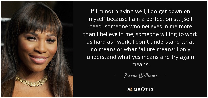 If I'm not playing well, I do get down on myself because I am a perfectionist. [So I need] someone who believes in me more than I believe in me, someone willing to work as hard as I work. I don't understand what no means or what failure means; I only understand what yes means and try again means. - Serena Williams