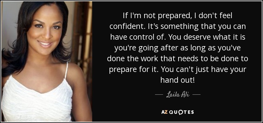 If I'm not prepared, I don't feel confident. It's something that you can have control of. You deserve what it is you're going after as long as you've done the work that needs to be done to prepare for it. You can't just have your hand out! - Laila Ali