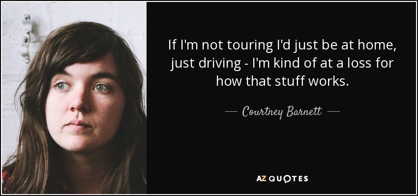 If I'm not touring I'd just be at home, just driving - I'm kind of at a loss for how that stuff works. - Courtney Barnett
