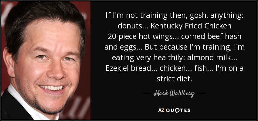 If I'm not training then, gosh, anything: donuts... Kentucky Fried Chicken 20-piece hot wings... corned beef hash and eggs... But because I'm training, I'm eating very healthily: almond milk... Ezekiel bread... chicken... fish... I'm on a strict diet. - Mark Wahlberg