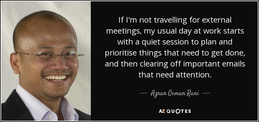 If I'm not travelling for external meetings, my usual day at work starts with a quiet session to plan and prioritise things that need to get done, and then clearing off important emails that need attention. - Azran Osman Rani