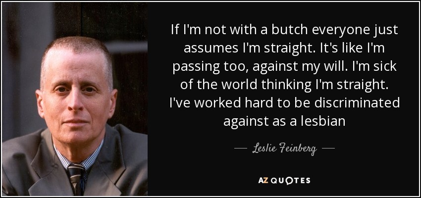 If I'm not with a butch everyone just assumes I'm straight. It's like I'm passing too, against my will. I'm sick of the world thinking I'm straight. I've worked hard to be discriminated against as a lesbian - Leslie Feinberg