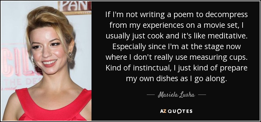 If I'm not writing a poem to decompress from my experiences on a movie set, I usually just cook and it's like meditative. Especially since I'm at the stage now where I don't really use measuring cups. Kind of instinctual, I just kind of prepare my own dishes as I go along. - Masiela Lusha
