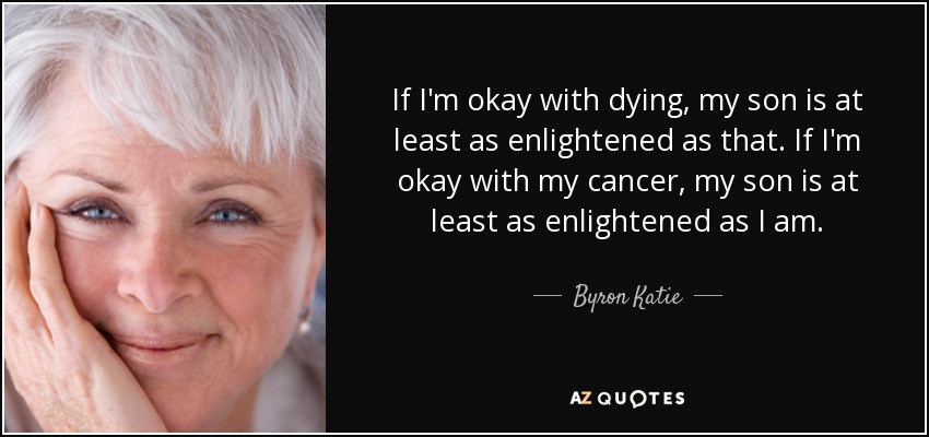 If I'm okay with dying, my son is at least as enlightened as that. If I'm okay with my cancer, my son is at least as enlightened as I am. - Byron Katie