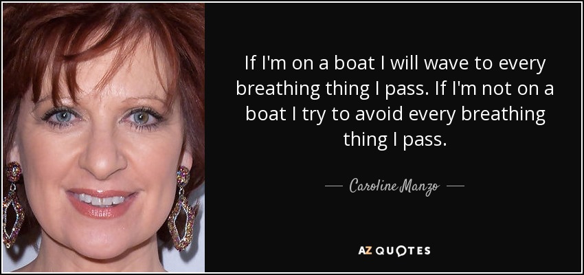 If I'm on a boat I will wave to every breathing thing I pass. If I'm not on a boat I try to avoid every breathing thing I pass. - Caroline Manzo