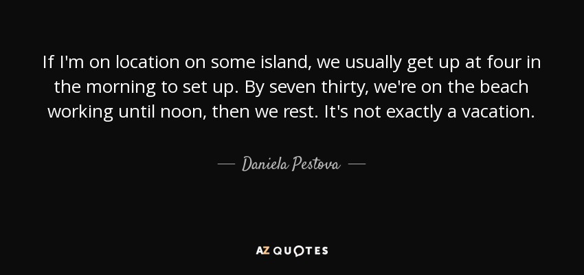 If I'm on location on some island, we usually get up at four in the morning to set up. By seven thirty, we're on the beach working until noon, then we rest. It's not exactly a vacation. - Daniela Pestova