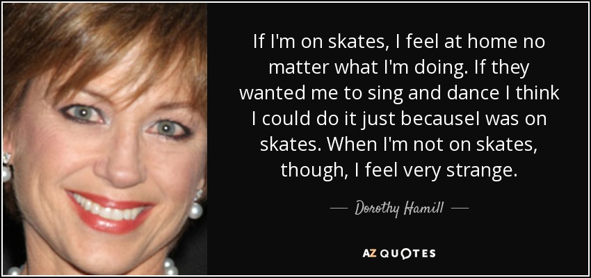 If I'm on skates, I feel at home no matter what I'm doing. If they wanted me to sing and dance I think I could do it just becauseI was on skates. When I'm not on skates, though, I feel very strange. - Dorothy Hamill