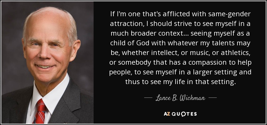 If I'm one that's afflicted with same-gender attraction, I should strive to see myself in a much broader context... seeing myself as a child of God with whatever my talents may be, whether intellect, or music, or athletics, or somebody that has a compassion to help people, to see myself in a larger setting and thus to see my life in that setting. - Lance B. Wickman