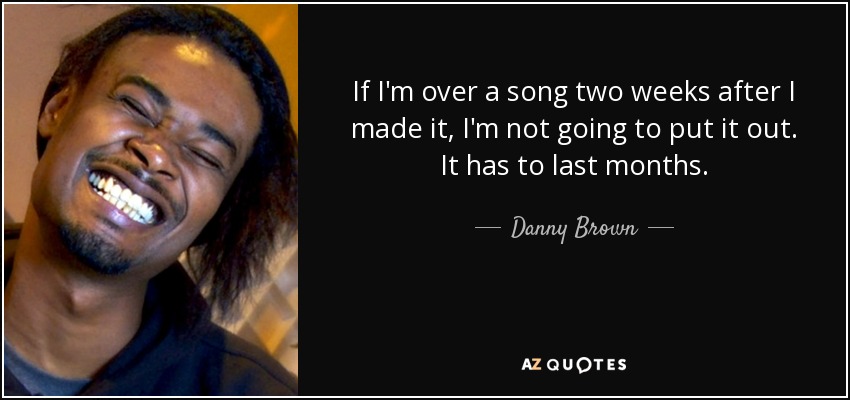 If I'm over a song two weeks after I made it, I'm not going to put it out. It has to last months. - Danny Brown