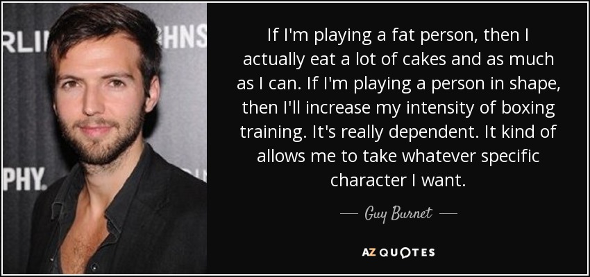 If I'm playing a fat person, then I actually eat a lot of cakes and as much as I can. If I'm playing a person in shape, then I'll increase my intensity of boxing training. It's really dependent. It kind of allows me to take whatever specific character I want. - Guy Burnet