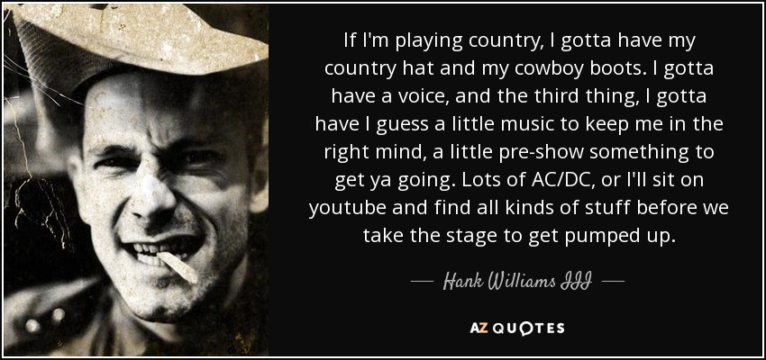 If I'm playing country, I gotta have my country hat and my cowboy boots. I gotta have a voice, and the third thing, I gotta have I guess a little music to keep me in the right mind, a little pre-show something to get ya going. Lots of AC/DC, or I'll sit on youtube and find all kinds of stuff before we take the stage to get pumped up. - Hank Williams III