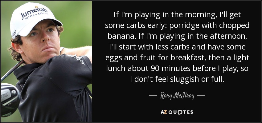 If I'm playing in the morning, I'll get some carbs early: porridge with chopped banana. If I'm playing in the afternoon, I'll start with less carbs and have some eggs and fruit for breakfast, then a light lunch about 90 minutes before I play, so I don't feel sluggish or full. - Rory McIlroy