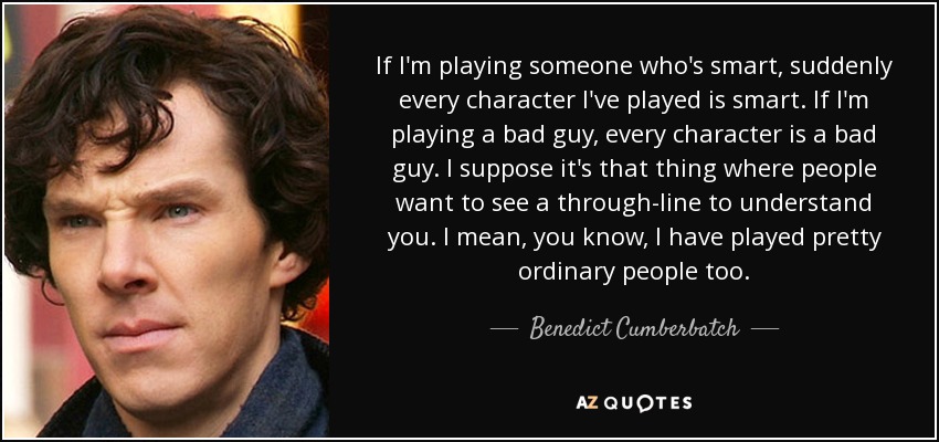 If I'm playing someone who's smart, suddenly every character I've played is smart. If I'm playing a bad guy, every character is a bad guy. I suppose it's that thing where people want to see a through-line to understand you. I mean, you know, I have played pretty ordinary people too. - Benedict Cumberbatch