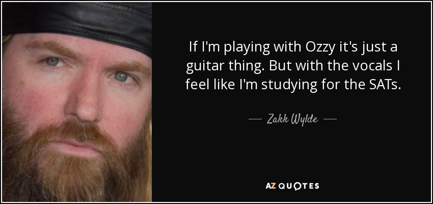 If I'm playing with Ozzy it's just a guitar thing. But with the vocals I feel like I'm studying for the SATs. - Zakk Wylde