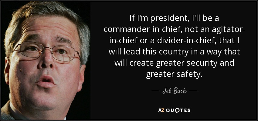 If I'm president, I'll be a commander-in-chief, not an agitator- in-chief or a divider-in-chief, that I will lead this country in a way that will create greater security and greater safety. - Jeb Bush
