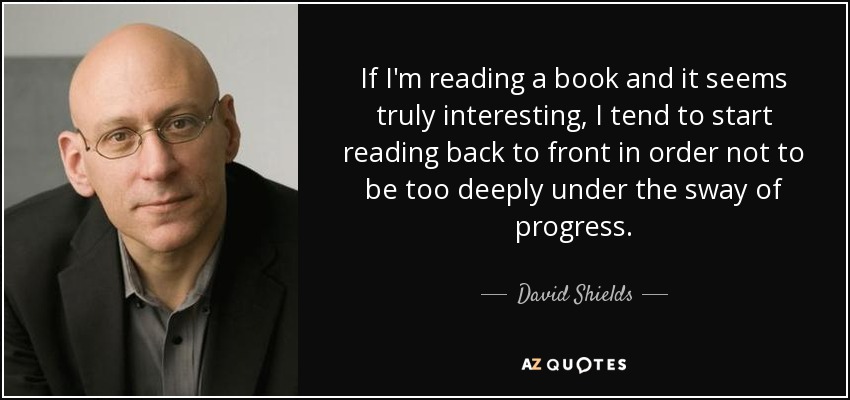 If I'm reading a book and it seems truly interesting, I tend to start reading back to front in order not to be too deeply under the sway of progress. - David Shields