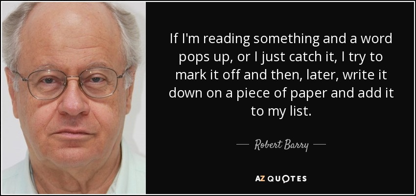 If I'm reading something and a word pops up, or I just catch it, I try to mark it off and then, later, write it down on a piece of paper and add it to my list. - Robert Barry