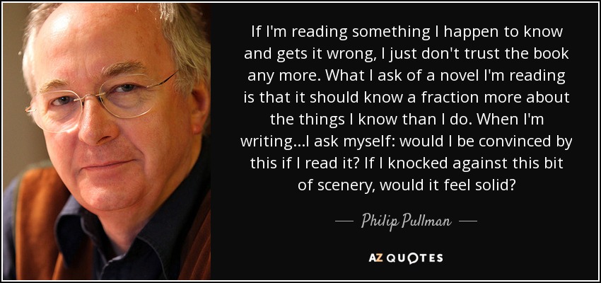 If I'm reading something I happen to know and gets it wrong, I just don't trust the book any more. What I ask of a novel I'm reading is that it should know a fraction more about the things I know than I do. When I'm writing...I ask myself: would I be convinced by this if I read it? If I knocked against this bit of scenery, would it feel solid? - Philip Pullman