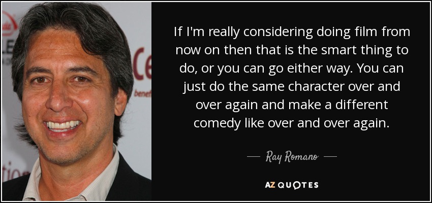 If I'm really considering doing film from now on then that is the smart thing to do, or you can go either way. You can just do the same character over and over again and make a different comedy like over and over again. - Ray Romano