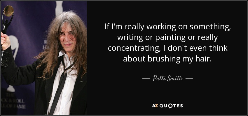 If I'm really working on something, writing or painting or really concentrating, I don't even think about brushing my hair. - Patti Smith
