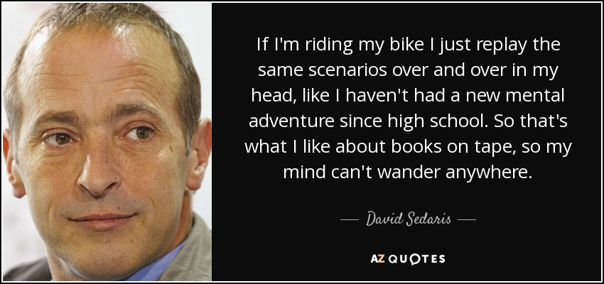 If I'm riding my bike I just replay the same scenarios over and over in my head, like I haven't had a new mental adventure since high school. So that's what I like about books on tape, so my mind can't wander anywhere. - David Sedaris