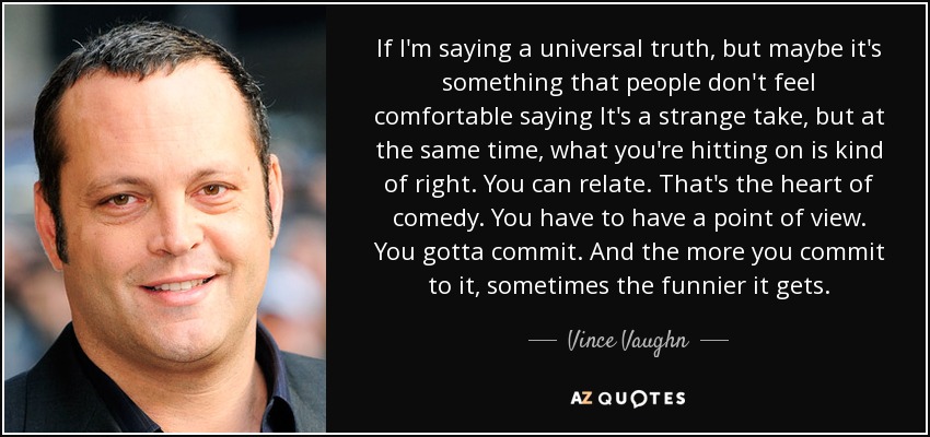 If I'm saying a universal truth, but maybe it's something that people don't feel comfortable saying It's a strange take, but at the same time, what you're hitting on is kind of right. You can relate. That's the heart of comedy. You have to have a point of view. You gotta commit. And the more you commit to it, sometimes the funnier it gets. - Vince Vaughn