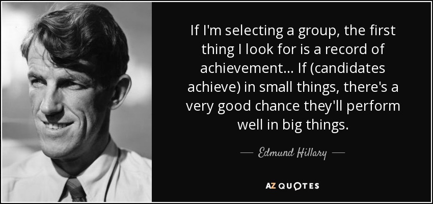 If I'm selecting a group, the first thing I look for is a record of achievement . . . If (candidates achieve) in small things, there's a very good chance they'll perform well in big things. - Edmund Hillary