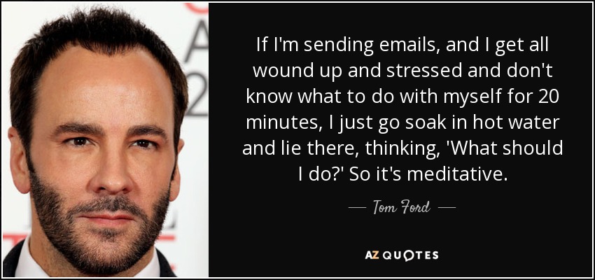 If I'm sending emails, and I get all wound up and stressed and don't know what to do with myself for 20 minutes, I just go soak in hot water and lie there, thinking, 'What should I do?' So it's meditative. - Tom Ford
