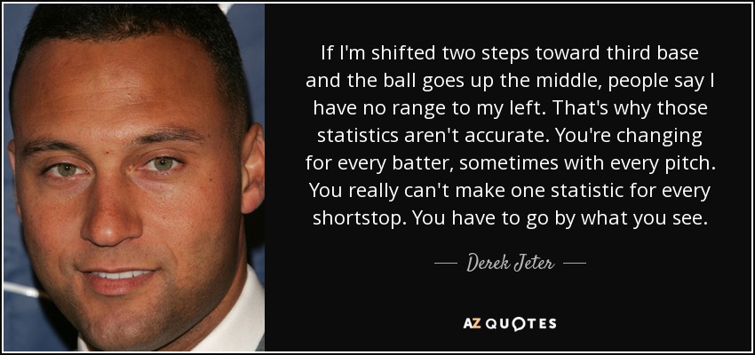 If I'm shifted two steps toward third base and the ball goes up the middle, people say I have no range to my left. That's why those statistics aren't accurate. You're changing for every batter, sometimes with every pitch. You really can't make one statistic for every shortstop. You have to go by what you see. - Derek Jeter