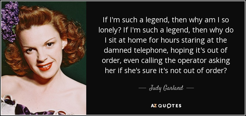 If I'm such a legend, then why am I so lonely? If I'm such a legend, then why do I sit at home for hours staring at the damned telephone, hoping it's out of order, even calling the operator asking her if she's sure it's not out of order? - Judy Garland