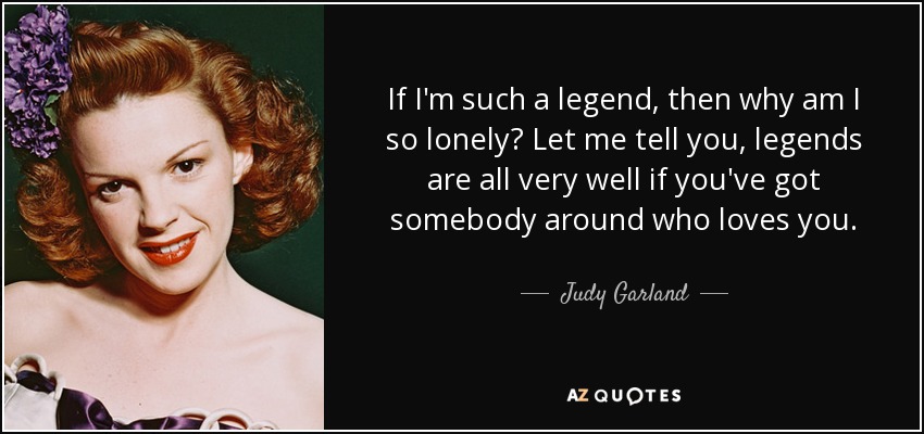If I'm such a legend, then why am I so lonely? Let me tell you, legends are all very well if you've got somebody around who loves you. - Judy Garland