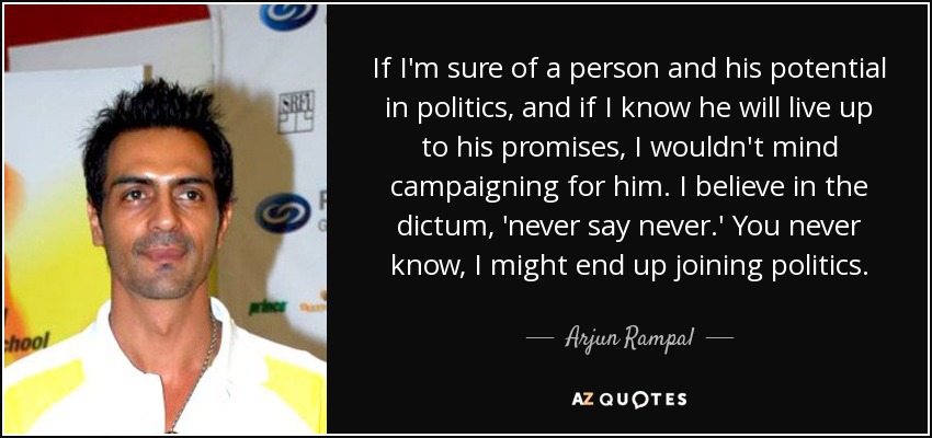If I'm sure of a person and his potential in politics, and if I know he will live up to his promises, I wouldn't mind campaigning for him. I believe in the dictum, 'never say never.' You never know, I might end up joining politics. - Arjun Rampal