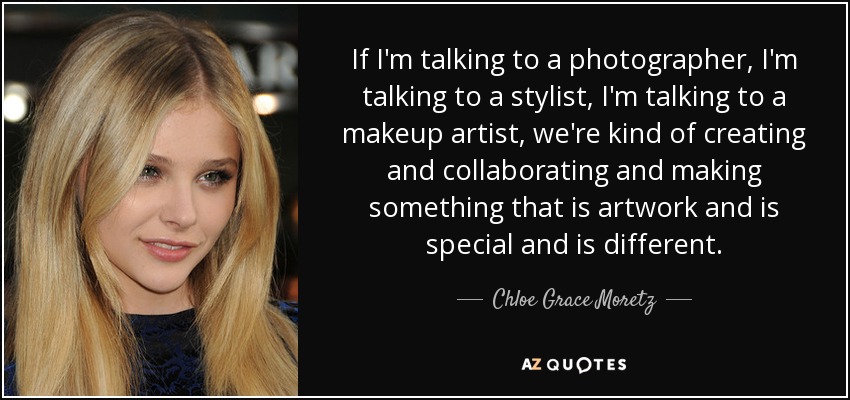 If I'm talking to a photographer, I'm talking to a stylist, I'm talking to a makeup artist, we're kind of creating and collaborating and making something that is artwork and is special and is different. - Chloe Grace Moretz