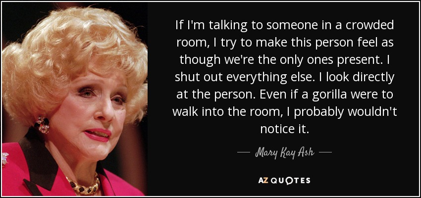 If I'm talking to someone in a crowded room, I try to make this person feel as though we're the only ones present. I shut out everything else. I look directly at the person. Even if a gorilla were to walk into the room, I probably wouldn't notice it. - Mary Kay Ash